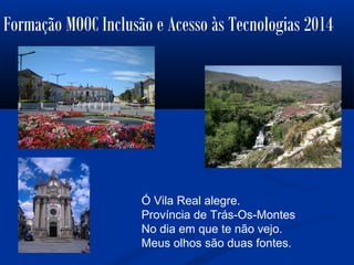 Formação MOOC Inclusão e Acesso às Tecnologias 2014
Ó Vila Real alegre.
Província de Trás-Os-Montes
No dia em que te não vejo.
Meus olhos são duas fontes.
 