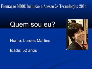 Formação MOOC Inclusão e Acesso às Tecnologias 2014
Quem sou eu?
Nome: Lurdes Martins
Idade: 52 anos
 