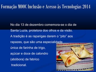 Formação MOOC Inclusão e Acesso às Tecnologias 2014
No dia 13 de dezembro comemora-se o dia de
Santa Luzia, protetora dos olhos e da visão.
A tradição é as raparigas darem o “pito” aos
rapazes, que são uma especialidade
única de farinha de trigo,
açúcar e doce de calondro
(abóbora) de fabrico
tradicional.
 