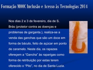 Formação MOOC Inclusão e Acesso às Tecnologias 2014
Nos dias 2 e 3 de fevereiro, dia de S.
Brás (protetor contra as doenças e
problemas de garganta.), realiza-se a
venda das ganchas que são um doce em
forma de báculo, feito de açúcar em ponto
de caramelo. Neste dia, os rapazes
ofereçem a “Gancha” às raparigas como
forma de retribuição por estas terem
oferecido o “Pito”, no dia de Santa Luzia.
 