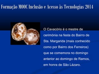 Formação MOOC Inclusão e Acesso às Tecnologias 2014
O Cavacório é o mestre de
cerimónia na festa do Bairro de
Sta. Margarida (mais conhecido
como por Bairro dos Ferreiros)
que se comemora no domingo
anterior ao domingo de Ramos,
em honra de São Lázaro.
 