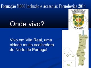 Formação MOOC Inclusão e Acesso às Tecnologias 2014
Onde vivo?
Vivo em Vila Real, uma
cidade muito acolhedora
do Norte de Portugal
 