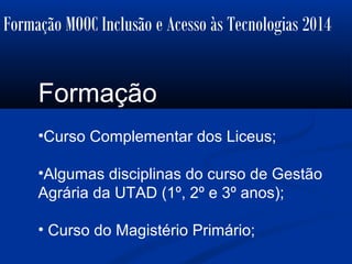 Formação MOOC Inclusão e Acesso às Tecnologias 2014
Formação
•Curso Complementar dos Liceus;
•Algumas disciplinas do curso de Gestão
Agrária da UTAD (1º, 2º e 3º anos);
• Curso do Magistério Primário;
 