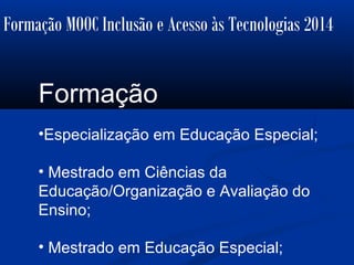 Formação MOOC Inclusão e Acesso às Tecnologias 2014
Formação
•Especialização em Educação Especial;
• Mestrado em Ciências da
Educação/Organização e Avaliação do
Ensino;
• Mestrado em Educação Especial;
 