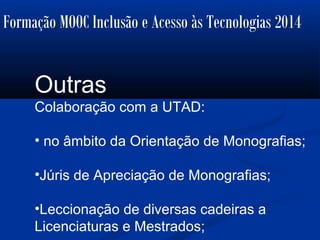 Formação MOOC Inclusão e Acesso às Tecnologias 2014
Outras
Colaboração com a UTAD:
• no âmbito da Orientação de Monografias;
•Júris de Apreciação de Monografias;
•Leccionação de diversas cadeiras a
Licenciaturas e Mestrados;
 