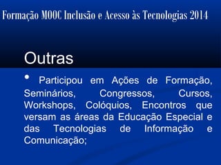Formação MOOC Inclusão e Acesso às Tecnologias 2014
Outras
• Participou em Ações de Formação,
Seminários, Congressos, Cursos,
Workshops, Colóquios, Encontros que
versam as áreas da Educação Especial e
das Tecnologias de Informação e
Comunicação;
 