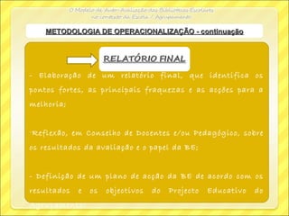 - Elaboração de um relatório final, que identifica os
pontos fortes, as principais fraquezas e as acções para a
melhoria;
-Reflexão, em Conselho de Docentes e/ou Pedagógico, sobre
os resultados da avaliação e o papel da BE;
- Definição de um plano de acção da BE de acordo com os
resultados e os objectivos do Projecto Educativo do
Agrupamento.
METODOLOGIA DE OPERACIONALIZAÇÃO - continuaçãoMETODOLOGIA DE OPERACIONALIZAÇÃO - continuação
 