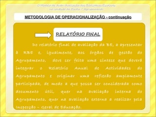 Do relatório final de avaliação da BE, a apresentar
à RBE e, igualmente, aos órgãos de gestão do
Agrupamento, deve ser feita uma síntese que deverá
integrar o Relatório Anual de Actividades do
Agrupamento e originar uma reflexão amplamente
participada, de modo a que possa ser considerada como
documento útil, quer na avaliação interna do
Agrupamento, quer na avaliação externa a realizar pela
Inspecção – Geral de Educação.
METODOLOGIA DE OPERACIONALIZAÇÃO - continuaçãoMETODOLOGIA DE OPERACIONALIZAÇÃO - continuação
 