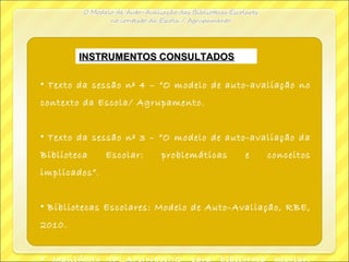 INSTRUMENTOS CONSULTADOSINSTRUMENTOS CONSULTADOS
• Texto da sessão nº 4 – “O modelo de auto-avaliação no
contexto da Escola/ Agrupamento.
• Texto da sessão nº 3 – “O modelo de auto-avaliação da
Biblioteca Escolar: problemáticas e conceitos
implicados”.
• Bibliotecas Escolares: Modelo de Auto-Avaliação, RBE,
2010.
•
 