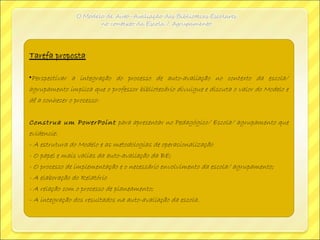 Tarefa propostaTarefa proposta:
•Perspectivar a integração do processo de auto-avaliação no contexto da escola/
agrupamento implica que o professor bibliotecário divulgue e discuta o valor do Modelo e
dê a conhecer o processo:
Construa um PowerPoint para apresentar no Pedagógico/ Escola/ agrupamento que
evidencie:
- A estrutura do Modelo e as metodologias de operacionalização
- O papel e mais valias da auto-avaliação da BE;
- O processo de implementação e o necessário envolvimento da escola/ agrupamento;
- A elaboração do Relatório
- A relação com o processo de planeamento;
- A integração dos resultados na auto-avaliação da escola.
 