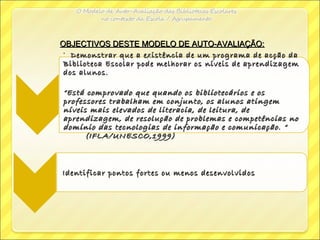OBJECTIVOS DESTE MODELO DE AUTO-AVALIAÇÃO:OBJECTIVOS DESTE MODELO DE AUTO-AVALIAÇÃO:
• Demonstrar que a existência de um programa de acção daDemonstrar que a existência de um programa de acção da
Biblioteca Escolar pode melhorar os níveis de aprendizagemBiblioteca Escolar pode melhorar os níveis de aprendizagem
dos alunos.dos alunos.
““Está comprovado que quando os bibliotecários e osEstá comprovado que quando os bibliotecários e os
professores trabalham em conjunto, os alunos atingemprofessores trabalham em conjunto, os alunos atingem
níveis mais elevados de literacia, de leitura, deníveis mais elevados de literacia, de leitura, de
aprendizagem, de resolução de problemas e competências noaprendizagem, de resolução de problemas e competências no
domínio das tecnologias de informação e comunicação. “domínio das tecnologias de informação e comunicação. “
(IFLA/UNESCO,1999)(IFLA/UNESCO,1999)
Identificar pontos fortes ou menos desenvolvidosIdentificar pontos fortes ou menos desenvolvidos
 