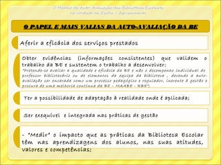 O PAPEL E MAIS VALIAS DA AUTO-AVALIAÇÃO DA BEO PAPEL E MAIS VALIAS DA AUTO-AVALIAÇÃO DA BE
Aferir a eficácia dos serviços prestados
Obter evidências (informações consistentes) que validem o
trabalho da BE e sustentem o trabalho a desenvolver;
“Pretende-se avaliar a qualidade e eficácia da BE e não o desempenho individual do
professor bibliotecário ou de elementos da equipa da biblioteca , devendo a auto-
avaliação ser encarada como um processo pedagógico e regulador, inerente à gestão e
procura de uma melhoria contínua da BE – MAABE - RBE”;
Ter a possibilidade de adaptação à realidade onde é aplicada;
Ser exequível e integrada nas práticas de gestão
- “Medir” o impacto que as práticas da Biblioteca Escolar
têm nas aprendizagens dos alunos, nas suas atitudes,
valores e competências;
 