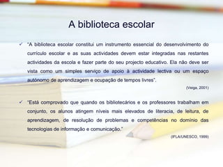 A biblioteca escolar“A biblioteca escolar constitui um instrumento essencial do desenvolvimento do currículo escolar e as suas actividades devem estar integradas nas restantes actividades da escola e fazer parte do seu projecto educativo. Ela não deve ser vista como um simples serviço de apoio à actividade lectiva ou um espaço autónomo de aprendizagem e ocupação de tempos livres”.(Veiga, 2001)“Está comprovado que quando os bibliotecários e os professores trabalham em conjunto, os alunos atingem níveis mais elevados de literacia, de leitura, de aprendizagem, de resolução de problemas e competências no domínio das tecnologias de informação e comunicação.”(IFLA/UNESCO, 1999)