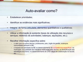 Auto-avaliar para quê?Para analisar objectivamente o contributo da BE:para as aprendizagens dos alunos;para os processos de ensinopara o sucesso educativo dos alunosPara analisar o grau de eficiência dos serviços;Para conhecer o que estamos a fazer;Para planear o que vamos fazer a seguirIncorporar resultados da auto-avaliaçãoeestabelecer novas metas(perspectivar a mudança)