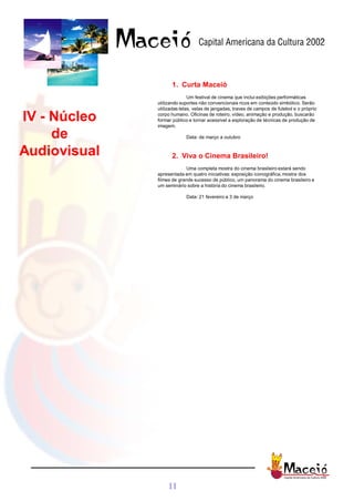 1. Curta Maceió
                             Um festival de cinema que inclui exibições performáticas
              utilizando suportes não convencionais ricos em conteúdo simbólico. Serão
              utilizadas telas, velas de jangadas, traves de campos de futebol e o próprio

IV - Núcleo   corpo humano. Oficinas de roteiro, vídeo, animação e produção, buscarão
              formar público e tornar acessível a exploração de técnicas de produção de
              imagem.

     de                    Data: de março a outubro


Audiovisual         2. Viva o Cinema Brasileiro!
                           Uma completa mostra do cinema brasileiro estará sendo
              apresentada em quatro iniciativas: exposição iconográfica, mostra dos
              filmes de grande sucesso de público, um panorama do cinema brasileiro e
              um seminário sobre a história do cinema brasileiro.

                           Data: 21 fevereiro a 3 de março




                  11
 