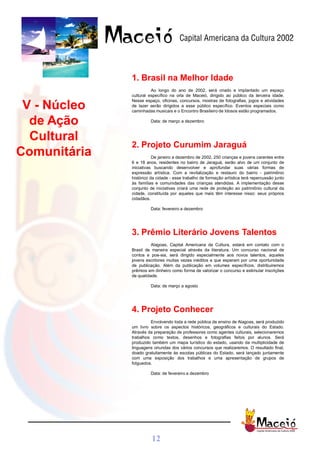 1. Brasil na Melhor Idade
                        Ao longo do ano de 2002, será criado e implantado um espaço
              cultural específico na orla de Maceió, dirigido ao público da terceira idade.
              Nesse espaço, oficinas, concursos, mostras de fotografias, jogos e atividades
 V - Núcleo   de lazer serão dirigidos a esse público específico. Eventos especiais como
              caminhadas musicais e o Encontro Brasileiro de Idosos estão programados.

  de Ação              Data: de março a dezembro



  Cultural
              2. Projeto Curumim Jaraguá
Comunitária              De janeiro a dezembro de 2002, 250 crianças e jovens carentes entre
              6 e 18 anos, residentes no bairro de Jaraguá, serão alvo de um conjunto de
              iniciativas buscando desenvolver e aprofundar suas várias formas de
              expressão artística. Com a revitalização e restauro do bairro - patrimônio
              histórico da cidade - esse trabalho de formação artística terá repercussão junto
              às famílias e comunidades das crianças atendidas. A implementação desse
              conjunto de iniciativas criará uma rede de proteção ao patrimônio cultural da
              cidade, constituída por aqueles que mais têm interesse nisso: seus próprios
              cidadãos.

                       Data: fevereiro a dezembro




              3. Prêmio Literário Jovens Talentos
                        Alagoas, Capital Americana da Cultura, estará em contato com o
              Brasil de maneira especial através da literatura. Um concurso nacional de
              contos e poe-sia, será dirigido especialmente aos novos talentos, aqueles
              jovens escritores muitas vezes inéditos e que esperam por uma oportunidade
              de publicação. Além da publicação em volumes específicos, distribuiremos
              prêmios em dinheiro como forma de valorizar o concurso e estimular inscrições
              de qualidade.

                       Data: de março a agosto




              4. Projeto Conhecer
                       Envolvendo toda a rede pública de ensino de Alagoas, será produzido
              um livro sobre os aspectos históricos, geográficos e culturais do Estado.
              Através da preparação de professores como agentes culturais, selecionaremos
              trabalhos como textos, desenhos e fotografias feitos por alunos. Será
              produzido também um mapa turístico do estado, usando da multiplicidade de
              linguagens oriundas dos vários concursos que realizaremos. O resultado final,
              doado gratuitamente às escolas públicas do Estado, será lançado juntamente
              com uma exposição dos trabalhos e uma apresentação de grupos de
              folguedos.

                       Data: de fevereiro a dezembro




                        12
 