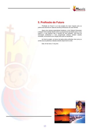 5. Profissão do Futuro
       “Profissão do Futuro” é um dos projetos de maior impacto junto ao
público ado-lescente em idade de escolha profissional e de suas famílias.

       Alguns dos maiores especialistas brasileiros, como Gilberto Dimenstein
e Wágner Horta estarão falando sobre as perspectivas de trabalho para o novo
milênio e o que significa hoje a escolha de uma profissão. Uma feira de
informação profissional e uma programação artística também estarão
montadas, funcionando como atração extra para os estudantes.

      Ao final do projeto, um banco de dados sobre profissões, bem como os
conteú-dos de palestras e debates estarão disponíveis na rede.

      Data: 30 de maio a 1 de junho




          13
 