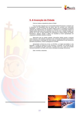 5. A Invenção da Cidade
      Como se instalou a experiência urbana no Brasil.

       Fruto de projeto integrado com a Universidade Federal Fluminense e contando com
a consultoria da Universidade Nova de Lisboa, além de convênios com institui-ções
holandesas, o projeto A Invenção da Cidade pretende expor os resultados da pesquisa
realizada pelo Departamento de Arquitetura e Urbanismo da Universidade Federal de
Alagoas através das quais foram estudadas mais de vinte vilas e cidades fundadas nos
séculos XVI e XVII, na faixa territorial que compreende os atuais estados da Paraíba,
Pernambuco, Alagoas, Sergipe e Bahia. Os resultados já foram apresentados em
congressos na Romênia, Escócia e Holanda.

       Retornando para as cidades visitadas, informações obtidas durante a pesquisa
sobre urbanismo, meio ambiente, arquitetura e arte, A Invenção da Cidade busca contribuir
para o conhecimento e valorização da cultura nacional, especialmente no que concerne ao
patrimônio arquitetônico, urbano e paisagístico do nordeste.

      Apresentado na forma de um livro, um CD Rom, um objeto ludo-didático e uma
exposição, o projeto se organiza em dois momentos: a produção, com previsão de oito
meses, e a divulgação dos vários produtos. O projeto conta com o apoio da Fundação
Calouste Gulbenkian e do CNPq, entre outras instituições de prestígio internacional.

      Data: novembro e dezembro




                 15
 