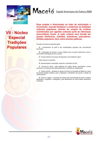 Esse projeto é direcionado ao trato de articulação e
               incremento, visando fortalecer e evidenciar as tradições
               culturais populares, através da criação de núcleos
               coordenados por agentes culturais junto às lideranças
VII - Núcleo   comunitárias locais. A ação cultural será focada em
               grupos folclóricos, artesãos, quituteiras, pescadores,
  Especial     artistas populares, bem como escolas públicas.

 Tradições     O projeto envolverá as seguintes ações:

Populares         A - Levantamento do perfil e das manifestações populares das comunida-des
               envolvidas.

                  B - Implantação de oficinas e cursos voltados para os grupos tradicionais e para a
               comunidade. Realização de abril a outubro.

                   C - Ensaios abertos com grupos de folguedos e comunidade em geral.

                   Data: fevereiro a dezembro

                   D - Apresentações e exposições, seguindo o calendário da CAC.

                   E - Encontros e feiras - ação integrada com órgãos oficiais, associações e outras
               parcerias (o cronograma será apresentado após o resultado do mapeamento).

                    F - Núcleo Central - utilização do espaço da Praça da Faculdade de Medici-na, berço
               de grandes festejos natalinos, para a integração e intercâmbio dos grupos e difusão da
               cultura popular.

                    G - Acervo e registro - incremento de espaço para movimentação de acervo e registro
               bibliográfico, fonográfico e videográfico, para atendimento às comuni-dades diretamente
               envolvidas.




                                16
 