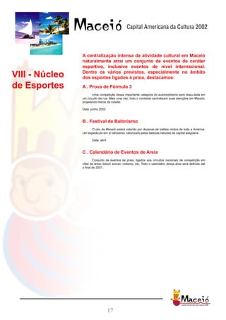 A centralização intensa da atividade cultural em Maceió
                naturalmente atrai um conjunto de eventos de caráter
                esportivo, inclusive eventos de nível internacional.
                Dentre os vários previstos, especialmente no âmbito
VIII - Núcleo   dos esportes ligados à praia, destacamos:

de Esportes     A . Prova de Fórmula 3
                       Uma competição dessa importante categoria do automobilismo será dispu-tada em
                um circuito de rua. Mais uma vez, todo o nordeste centralizará suas atenções em Maceió,
                projetando marca da cidade.

                Data: junho 2002



                B . Festival de Balonismo
                      O céu de Maceió estará colorido por dezenas de balões vindos de toda a América.
                Um espetáculo em si belíssimo, valorizado pelas belezas naturais da capital alagoana.

                       Data: abril



                C . Calendário de Eventos de Areia
                         Conjunto de eventos de praia, ligados aos circuitos nacionais de competição em
                vôlei de areia, beach soccer, ciclismo, etc. Todo o calendário dessa área será definido até
                o final de 2001.




                                     17
 
