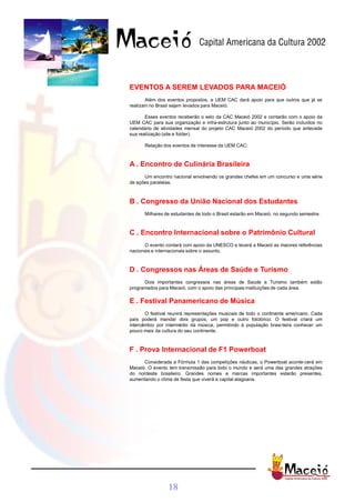 EVENTOS A SEREM LEVADOS PARA MACEIÓ
       Além dos eventos propostos, a UEM CAC dará apoio para que outros que já se
realizam no Brasil sejam levados para Maceió.

       Esses eventos receberão o selo da CAC Maceió 2002 e contarão com o apoio da
UEM CAC para sua organização e infra-estrutura junto ao município. Serão incluídos no
calendário de atividades mensal do projeto CAC Maceió 2002 do período que antecede
sua realização (site e folder).

      Relação dos eventos de interesse da UEM CAC:



A . Encontro de Culinária Brasileira
      Um encontro nacional envolvendo os grandes chefes em um concurso e uma série
de ações paralelas.



B . Congresso da União Nacional dos Estudantes
      Milhares de estudantes de todo o Brasil estarão em Maceió, no segundo semestre.



C . Encontro Internacional sobre o Patrimônio Cultural
      O evento contará com apoio da UNESCO e levará a Maceió as maiores referências
nacionais e internacionais sobre o assunto.



D . Congressos nas Áreas de Saúde e Turismo
      Dois importantes congressos nas áreas de Saúde e Turismo também estão
programados para Maceió, com o apoio das principais instituições de cada área.

E . Festival Panamericano de Música
       O festival reunirá representações musicais de todo o continente americano. Cada
país poderá mandar dois grupos, um pop e outro folclórico. O festival criará um
intercâmbio por intermédio da música, permitindo à população brasi-leira conhecer um
pouco mais da cultura do seu continente.



F . Prova Internacional de F1 Powerboat
      Considerada a Fórmula 1 das competições náuticas, o Powerboat aconte-cerá em
Maceió. O evento tem transmissão para todo o mundo e será uma das grandes atrações
do nordeste brasileiro. Grandes nomes e marcas importantes estarão presentes,
aumentando o clima de festa que viverá a capital alagoana.




                 18
 