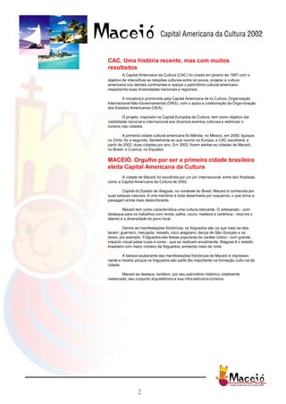 CAC. Uma história recente, mas com muitos
resultados
         A Capital Americana da Cultura (CAC) foi criada em janeiro de 1997 com o
objetivo de intensificar as relações culturais entre os povos, projetar a cultura
americana nos demais continentes e realçar o patrimônio cultural americano,
respeitando suas diversidades nacionais e regionais.

        A iniciativa é promovida pela Capital Americana de la Cultura, Organização
Internacional Não-Governamental (ONG), com o apoio e colaboração da Orga-nização
dos Estados Americanos (OEA).

          O projeto, inspirado na Capital Européia da Cultura, tem como objetivo dar
visibilidade nacional e internacional aos diversos eventos culturais e estimular o
turismo nas cidades.

         A primeira cidade cultural americana foi Mérida, no México, em 2000. Iquique,
no Chile, foi a segunda. Semelhante ao que ocorre na Europa, a CAC escolherá, a
partir de 2002, duas cidades por ano. Em 2002, foram eleitas as cidades de Maceió,
no Brasil, e Cuenca, no Equador.

MACEIÓ. Orgulho por ser a primeira cidade brasileira
eleita Capital Americana da Cultura
       A cidade de Maceió foi escolhida por um júri internacional, entre dez finalistas,
como a Capital Americana da Cultura de 2002.

        Capital do Estado de Alagoas, no nordeste do Brasil, Maceió é conhecida por
suas belezas naturais. A orla marítima é toda desenhada por coqueiros, o que torna a
paisagem ainda mais deslumbrante.

         Maceió tem como característica uma cultura marcante. O artesanato - com
destaque para os trabalhos com renda, palha, couro, madeira e cerâmica - mos-tra o
talento e a diversidade do povo local.

         Dentre as manifestações folclóricas, os folguedos são os que mais se des-
tacam: guerreiro, marujada, reisado, coco alagoano, dança de São Gonçalo e os
tóreis, por exemplo. Folguedos são festas populares de caráter lúdico - com grande
impacto visual pelas luzes e cores - que se realizam anualmente. Alagoas é o estado
brasileiro com maior número de folguedos, somando mais de vinte.

        A beleza exuberante das manifestações folclóricas de Maceió é impressio-
nante e mostra porque os folguedos são parte tão importante na formação cultu-ral da
cidade.

        Maceió se destaca, também, por seu patrimônio histórico, totalmente
restaurado, seu conjunto arquitetônico e sua infra-estrutura turística.




                 2
 