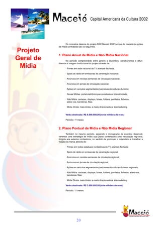 Os conceitos básicos do projeto CAC Maceió 2002 no que diz respeito às ações
           de mídia contratada são os seguintes:

Projeto
           1. Plano Anual de Mídia e Não Mídia Nacional
Geral de         No período compreendido entre janeiro e dezembro, construiremos e difun-
           diremos a imagem institucional do projeto através de:
 Mídia           · Filmes em rede nacional de TV aberta e fechada;

                 · Spots de rádio em emissoras de penetração nacional;

                 · Anúncios em revistas semanais de circulação nacional;

                 · Anúncios em jornais de circulação nacional;

                 · Ações em veículos segmentados nas áreas de cultura e turismo;

                 · Novas Mídias: portal eletrônico para estabelecer interatividade;

                 · Não Mídia: cartazes, displays, faixas, folders, panfletos, folhetos,
                   adesi-vos, bandeiras, fitas;

                 · Mídia Direta: mala direta, e-mails direcionados e telemarketing.


                 Verba destinada: R$ 9.000.000,00 (nove milhões de reais)

                 Período: 11 meses



           2. Plano Pontual de Mídia e Não Mídia Regional
                   Também no mesmo período, seguindo o cronograma de eventos, desenvol-
           veremos uma estratégia de mídia cujo plano contemplará uma veiculação regi-onal,
           dirigida aos estados nordestinos, no sentido de promover o calendário e trabalhar a
           fixação da marca através de:

                 · Filmes em redes estaduais nordestinas de TV aberta e fechada;

                 · Spots de rádio em emissoras de penetração regional;

                 · Anúncios em revistas semanais de circulação regional;

                 · Anúncios em jornais de circulação regional;

                 · Ações em veículos segmentados nas áreas de cultura e turismo regionais;

                 · Não Mídia: cartazes, displays, faixas, folders, panfletos, folhetos, adesi-vos,
                   bandeiras, fitas;

                 · Mídia Direta: mala direta, e-mails direcionados e telemarketing.

                 Verba destinada: R$ 3.000.000,00 (três milhões de reais)

                 Período: 11 meses




                            20
 
