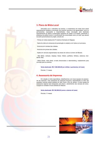 3. Plano de Mídia Local
       Articulada com o calendário de eventos, o investimento em mídia local visará
especialmente trabalhar a promoção dos eventos menores e de regularidade, como os
permanentes, exposições e assemelhados. Essa veiculação será destinada
especialmente às rádios e publicações regulares da cidade e do estado, garantindo a
presença de público local e o envolvimento da comunidade como um todo, que deverá
se sentir parceira/dona do projeto, através de:

· Filmes em redes estadual de TV aberta e fechada em Alagoas;

· Spots de rádio em emissoras de penetração no estado e em todos os municípios;

· Anúncios em revistas das cidades;

· Anúncios em jornais das cidades;

· Ações em veículos segmentados nas áreas de cultura e turismo de Maceió;

· Não Mídia: cartazes, displays, faixas, folders, panfletos, folhetos, adesivos, ban-
deiras, fitas;

· Mídia Direta: mala direta, e-mails direcionados e telemarketing, notadamente para
convidar para os eventos.


       Verba destinada: R$ 1.500.000,00 (um milhão e quinhentos mil reais)

       Período: 11 meses



4. Assessoria de Imprensa
       Em relação à mídia espontânea, trabalharemos com duas equipes de assesso-
res de imprensa. Uma assessoria de imprensa exclusiva, especializada no trato das
questões culturais estará sediada em São Paulo e Rio de Janeiro. A outra equipe de
assessoria regional será designada para fazer o atendimento dos veículos de comu-
nicação do nordeste e ficará sediada em Maceió.


       Verba destinada: R$ 180.000,00 (cento e oitenta mil reais)

       Período: 11 meses




                 21
 
