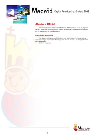Abertura Oficial
      O lançamento oficial dos eventos CAC Maceió 2002 acontecerá no dia 19 de janeiro
de 2002. Nessa data serão lançados os eventos oficiais, o site e o tema musical composto
por um grande nome da música brasileira.


Imprensa Nacional
      Na véspera do lançamento oficial, haverá uma coletiva para a imprensa nacional,
com apresentação do calendário oficial do evento, do tema musical e do vídeo institucional
CAC Maceió 2002.
      Data: 18 de janeiro




                   4
 