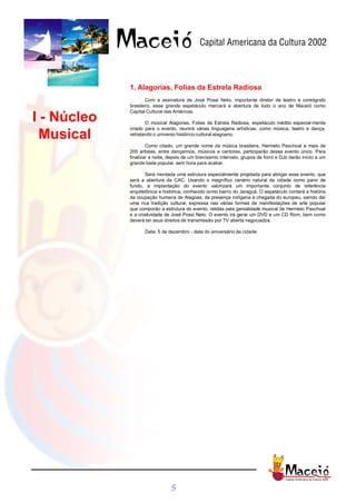 1. Alagorias, Folias da Estrela Radiosa
                     Com a assinatura de José Possi Neto, importante diretor de teatro e coreógrafo
             brasileiro, esse grande espetáculo marcará a abertura de todo o ano de Maceió como
             Capital Cultural das Américas.
I - Núcleo          O musical Alagorias, Folias da Estrela Radiosa, espetáculo inédito especial-mente
             criado para o evento, reunirá várias linguagens artísticas, como música, teatro e dança,
  Musical    retratando o universo histórico-cultural alagoano.

                     Como citado, um grande nome da música brasileira, Hermeto Paschoal e mais de
             200 artistas, entre dançarinos, músicos e cantores, participarão desse evento único. Para
             finalizar a noite, depois de um brevíssimo intervalo, grupos de forró e DJs darão início a um
             grande baile popular, sem hora para acabar.

                     Será montada uma estrutura especialmente projetada para abrigar esse evento, que
             será a abertura da CAC. Usando o magnífico cenário natural da cidade como pano de
             fundo, a implantação do evento valorizará um importante conjunto de referência
             arquitetônica e histórica, conhecido como bairro do Jaraguá. O espetáculo contará a história
             da ocupação humana de Alagoas, da presença indígena à chegada do europeu, saindo daí
             uma rica tradição cultural, expressa nas várias formas de manifestações de arte popular
             que comporão a estrutura do evento, relidas pela genialidade musical de Hermeto Paschoal
             e a criatividade de José Possi Neto. O evento irá gerar um DVD e um CD Rom, bem como
             deverá ter seus direitos de transmissão por TV aberta negociados.

                    Data: 5 de dezembro - data do aniversário da cidade




                                5
 