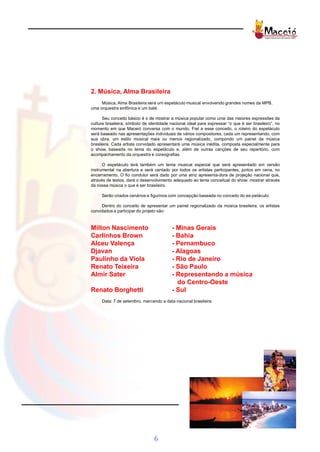 2. Música, Alma Brasileira
     Música, Alma Brasileira será um espetáculo musical envolvendo grandes nomes da MPB,
uma orquestra sinfônica e um balé.

      Seu conceito básico é o de mostrar a música popular como uma das maiores expressões da
cultura brasileira, símbolo de identidade nacional ideal para expressar “o que é ser brasileiro”, no
momento em que Maceió conversa com o mundo. Fiel a esse conceito, o roteiro do espetáculo
será baseado nas apresentações individuais de vários compositores, cada um representando, com
sua obra, um estilo musical mais ou menos regionalizado, compondo um painel da música
brasileira. Cada artista convidado apresentará uma música inédita, composta especialmente para
o show, baseada no tema do espetáculo e, além de outras canções de seu repertório, com
acompanhamento da orquestra e coreografias.

      O espetáculo terá também um tema musical especial que será apresentado em versão
instrumental na abertura e será cantado por todos os artistas participantes, juntos em cena, no
encerramento. O fio condutor será dado por uma atriz apresenta-dora de projeção nacional que,
através de textos, dará o desenvolvimento adequado ao tema conceitual do show: mostrar através
da nossa música o que é ser brasileiro.

     Serão criados cenários e figurinos com concepção baseada no conceito do es-petáculo.

     Dentro do conceito de apresentar um painel regionalizado da música brasileira, os artistas
convidados a participar do projeto são:



Milton Nascimento                         - Minas Gerais
Carlinhos Brown                           - Bahia
Alceu Valença                             - Pernambuco
Djavan                                    - Alagoas
Paulinho da Viola                         - Rio de Janeiro
Renato Teixeira                           - São Paulo
Almir Sater                               - Representando a música
                                            do Centro-Oeste
Renato Borghetti                          - Sul
     Data: 7 de setembro, marcando a data nacional brasileira




                                 6
 