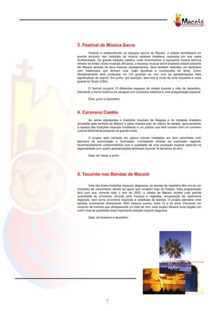 3. Festival de Música Sacra
          Vivendo e redescobrindo os espaços sacros de Maceió, a cidade centralizará um
grande encontro das tradições de música religiosa brasileira, expressa em sua vasta
multiplicidade. Da grande tradição católica, onde encontramos a riquíssima música barroca
mineira às fortes raízes musicais africanas, a herança musical sacra brasileira estará presente
em Maceió através de seus maiores representantes. Será também realizado um seminário
com intelectuais que tenham uma visão pluralista e cosmopolita do tema. Como
desdobramento será produzido um CD gravado ao vivo com as apresentações mais
significativas do evento. Em junho, por exemplo, tere-mos a vinda de uma orquestra e coral
gospel do Texas (USA).

       O festival ocupará 12 diferentes espaços da cidade durante o mês de dezembro,
marcando o bairro histórico do Jaraguá com concertos natalinos e uma programação especial.

        Data: junho e dezembro



4. Caravana Caetés
         As várias expressões e tradições musicais de Alagoas e do nordeste brasileiro
circularão pela periferia de Maceió e pelas cidades-pólo do interior do estado, apre-sentando
a riqueza das tradições musicais brasileiras a um público que terá contato com um universo
cultural dificilmente presente na grande mídia.

         O projeto será montado em palcos móveis instalados em dois caminhões com
estrutura de sonorização e iluminação, contratando artistas de expressão regional,
reconhecidamente comprometidos com a qualidade de uma produção musical calca-da na
regionalidade com quatro apresentações semanais durante 16 semanas do ano.

        Data: de março a junho




5. Tocando nas Bandas de Maceió

         Uma das fortes tradições musicais alagoanas, as bandas de repertório têm vivi-do um
momento de crescimento devido ao apoio que recebem hoje do Estado. Esta programação
fará com que, durante todo o ano de 2002, a cidade de Maceió receba uma grande
quantidade de concertos, oficinas para músicos e regentes, recuperação de repertórios
regionais, bem como encontros regionais e estaduais de bandas. O projeto atenderá vinte
bandas, envolvendo diretamente 1600 músicos jovens, entre 12 e 22 anos. Prevendo um
conjunto de eventos que ultrapassarão um total de cem, este projeto deixará como legado um
outro nível de qualidade nesta importante tradição musical alagoana.

        Data: de fevereiro a dezembro




                     7
 