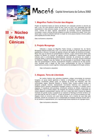 1. Magnífico Teatro Circular das Alagoas
               Projeto de itinerância teatral por bairros de Maceió com realização prevista no decorrer de
               todo o ano. Em uma estrutura móvel de lona, como um circo, com capacidade para 500
               espectadores e toda estrutura exigida, um conjunto de iniciativas teatrais acontecerão, tais
               como: mostras de teatro regional, espe-táculos da produção nacional especialmente

III - Núcleo   convidados, cursos e oficinas tea-trais dirigidos ao público da periferia da cidade. Como fruto
               dessa ação, o proje-to pretende estimular a criação de novos grupos teatrais e formar público
               para espetáculos de artes cênicas.

   de Artes    Data: de fevereiro a dezembro


   Cênicas
               2. Projeto Munganga
                        Utilizando o espaço do Magnífico Teatro Circular, a tradicional Cia. de Tea-tro
               Munganga realizará durante todo o ano, um conjunto de ações que irão de apresentações de
               espetáculos a oficinas e formação de agentes culturais nas regiões da itinerância do projeto.
               Muito mais que as dezenas de apresentações e oficinas, a ação cultural deverá deixar pela
               periferia de Maceió um conjunto de agentes culturais habilitados a desenvolver projetos
               culturais junto à comunida-des tradicionalmente excluídas de processos de criação e
               produção teatral. O grupo Munganga já é bastante conhecido na Europa, atuando fortemente
               na Holanda e Bélgica, onde seu trabalho de arte-educação é reconhecido. Nesse projeto,
               além das apresentações e oficinas, especialmente dirigidas a professo-res da rede escolar,
               outro resultado será a edição de dois livros, acompanhados do Guia do Professor,
               capacitando as escolas a serem agentes multiplicadores de estratégias de formação artística.

                       Data: de fevereiro a dezembro




               3. Alagoas, Terra de Liberdade
                        No cenário histórico dos quilombos brasileiros, antigas comunidades de escravos
               foragidos, um grupo teatral aglutinará a história, a antropologia e a sociologia do povo
               alagoano. Envolvendo artistas locais, as histórias de Zumbi dos Palmares, líder das
               comunidades negras, Marechal Deodoro e Teotônio Vilela, homens públicos locais que
               atingiram projeção nacional, representando movimentos históricos que construíram a
               cidadania local e nacional, perpassarão linguagem artística a formação e a tradição cultura
               alagoana. O espetáculo será grandioso, envolvendo centenas de artistas, proporcional ao
               sentido épico que os temas exigem. Da chegada dos primeiros europeus à maturidade da
               cultura alagoana contemporânea, teremos uma vez a cada mês toda a história de Alagoas
               mostrada em grande escala. O espetáculo se realizará na Restinga do Pontal da Barra, em
               uma área total de mais de 10.000 m² , a partir de fevereiro, em um final de semana por mês.
               Alagoas viverá um encontro com suas raízes étnicas, com a história de suas lutas pela
               liberdade, através da convivência com a multiplicidade de tradições artísticas durante todo o
               fim de semana e, especialmente, com a apresentação desse espetáculo de linguagem épica.

                       Data: de fevereiro a dezembro




                                    9
 