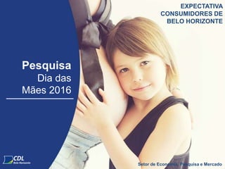 Pesquisa
Dia das
Mães 2016
Setor de Economia, Pesquisa e Mercado
EXPECTATIVA
CONSUMIDORES DE
BELO HORIZONTE
 