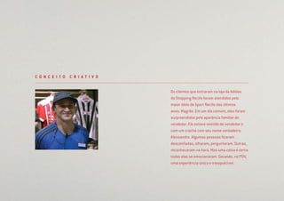 Os clientes que entraram na loja da Adidas
do Shopping Recife foram atendidos pelo
maior ídolo do Sport Recife das últimos
anos: Magrão. Em um dia comum, eles foram
surpreendidos pela aparência familiar do
vendedor. Ele estava vestido de vendedor e
com um crachá com seu nome verdadeiro:
Alessandro. Algumas pessoas ﬁcaram
desconﬁadas, olharam, perguntaram. Outras,
reconheceram na hora. Mas uma coisa é certa:
todas elas se emocionaram. Gerando, no PDV,
uma experiência única e inesquecível.
C O N C E I T O C R I A T I V O
 