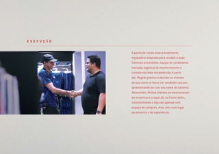 O ponto de venda estava totalmente
equipado e adaptado para receber a ação.
Câmeras escondidas, equipe de vendedores
treinada, logística de monitoramento e
contato via rádio estabelecida. A partir
daí, Magrão passou a abordar os clientes
da loja como se fosse um vendedor comum,
apresentando-se com seu nome de batismo,
Alessandro. Muitos clientes se emocionaram
ao encontrar o craque ali, na frente deles,
transformando a loja não apenas num
espaço de compras, mas, sim, num lugar
de encontro e de experiência.
E X E C U Ç Ã O
 