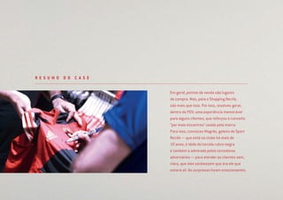 Em geral, pontos de venda são lugares
de compra. Mas, para o Shopping Recife,
são mais que isso. Por isso, resolveu gerar,
dentro do PDV, uma experiência memorável
para alguns clientes, que reforçou o conceito
“por mais encontros” usado pela marca.
Para isso, convocou Magrão, goleiro do Sport
Recife — que está no clube há mais de
10 anos, é ídolo da torcida rubro-negra
e também a admirado pelos torcedores
adversários — para atender os clientes sem,
claro, que eles soubessem que era ele que
estava ali. As surpresas foram emocionantes.
R E S U M O D O C A S E
 