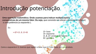 Introdução potenciação
Uma operação matemática. Onde usamos para indicar multiplicações
consecutivas de um mesmo fator. Ou seja, que consiste em elevar um número (a base)
a uma potência (o expoente ).
Ex:
⇒ 23
= 2 . 2 . 2 = 8 2 = base
3 = expoente
2 . 2 . 2 = produto de fatores
8 = potência
Como o expoente é 3, tivemos que repetir a base, que é 2 três vezes, em um produto.
 