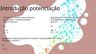 Introdução potenciação
3) Qualquer potência cuja base é o número 1 possuem também como
resultado o número 1.
Ex:
1100
= 1
1) Qualquer número natural elevado
ao expoente 1 é igual ao próprio
número da base.
Ex:
41
= 4
21
= 2
2) Qualquer número natural não-
nulo elevado ao expoente 0 é
igual a 1.
Ex:
100
= 1
50
= 1
 