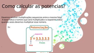 Como calcular as potencias?
Devemos resolver multiplicações sequencias entre o mesmo fator.
A base indica o número que será multiplicado e o expoente indica
quantas vezes devemos multiplicar esse número.
Ex:
.
 