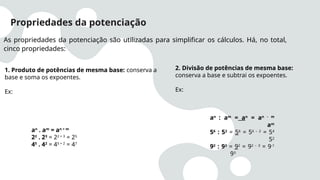 Propriedades da potenciação
As propriedades da potenciação são utilizadas para simplificar os cálculos. Há, no total,
cinco propriedades:
1. Produto de potências de mesma base: conserva a
base e soma os expoentes.
Ex:
an
. am
= an + m
22
. 23
= 22 + 3
= 25
45
. 42
= 45 + 2
= 47
2. Divisão de potências de mesma base:
conserva a base e subtrai os expoentes.
Ex:
an
: am
= an
= an - m
am
56
: 52
= 56
= 56 – 2
= 54
52
92
: 93
= 92
= 92 – 3
= 9-1
93
 