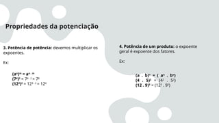 Propriedades da potenciação
3. Potência de potência: devemos multiplicar os
expoentes.
Ex:
(an
)m
= an . m
(74
)2
= 74 . 2
= 78
(123
)2
= 123 . 2
= 126
4. Potência de um produto: o expoente
geral é expoente dos fatores.
Ex:
(a . b)n
= ( an
. bn
)
(4 . 5)2
= (42
. 52
)
(12 . 9)3
= (123
. 93
)
 