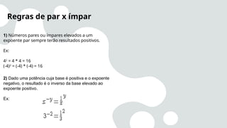 1) Números pares ou ímpares elevados a um
expoente par sempre terão resultados positivos.
Ex:
42
= 4 * 4 = 16
(-4)2
= (-4) * (-4) = 16
Regras de par x ímpar
2) Dado uma potência cuja base é positiva e o expoente
negativo, o resultado é o inverso da base elevado ao
expoente positivo.
Ex:
 