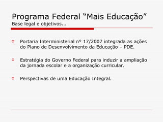 Programa Federal “Mais Educação” Base legal e objetivos... Portaria Interministerial n° 17/2007 integrada as ações do Plano de Desenvolvimento da Educação – PDE. Estratégia do Governo Federal para induzir a ampliação da jornada escolar e a organização curricular. Perspectivas de uma Educação Integral. 