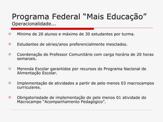 Programa Federal “Mais Educação” Operacionalidade... Mínimo de 20 alunos e máximo de 30 estudantes por turma. Estudantes de séries/anos preferencialmente mesclados. Coordenação de Professor Comunitário com carga horária de 20 horas semanais. Merenda Escolar garantidos por recursos do Programa Nacional de Alimentação Escolar. Implementação de atividades a partir de pelo menos 03 macrocampos curriculares. Obrigatoriedade de implementação de pelo menos 01 atividade do Macrocampo “Acompanhamento Pedagógico”. 