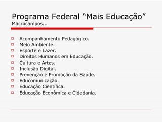 Programa Federal “Mais Educação” Macrocampos... Acompanhamento Pedagógico. Meio Ambiente. Esporte e Lazer. Direitos Humanos em Educação. Cultura e Artes. Inclusão Digital. Prevenção e Promoção da Saúde. Educomunicação. Educação Científica. Educação Econômica e Cidadania. 