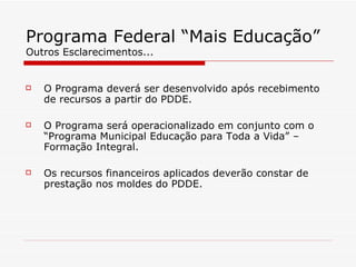 Programa Federal “Mais Educação” Outros Esclarecimentos... O Programa deverá ser desenvolvido após recebimento de recursos a partir do PDDE. O Programa será operacionalizado em conjunto com o “Programa Municipal Educação para Toda a Vida” – Formação Integral. Os recursos financeiros aplicados deverão constar de prestação nos moldes do PDDE. 