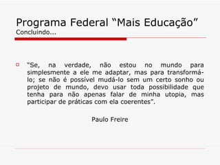 Programa Federal “Mais Educação” Concluindo... “ Se, na verdade, não estou no mundo para simplesmente a ele me adaptar, mas para transformá-lo; se não é possível mudá-lo sem um certo sonho ou projeto de mundo, devo usar toda possibilidade que tenha para não apenas falar de minha utopia, mas participar de práticas com ela coerentes”. Paulo Freire 