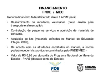 FINANCIAMENTO
                           FNDE / MEC
Recurso financeiro federal liberado direto à APMF para:
• Ressarcimento de monitores voluntários (bolsa auxílio para
  transporte e alimentação),
• Contratação de pequenos serviços e aquisição de materiais de
  consumo,
• Aquisição de kits (materiais definidos no Manual de Educação
  Integral 2009),
• De acordo com as atividades escolhidas no manual, a escola
  poderá receber kits prontos encaminhados pelo FNDE/MEC -
• Valor de R$ 0,90 por aluno/dia do Programa Nacional de Merenda
  Escolar - PNAE (liberado conta do Estado).
 