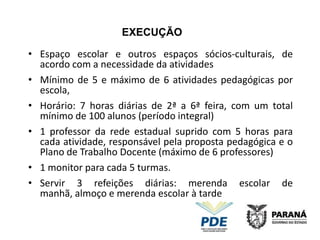 EXECUÇÃO

• Espaço escolar e outros espaços sócios-culturais, de
  acordo com a necessidade da atividades
• Mínimo de 5 e máximo de 6 atividades pedagógicas por
  escola,
• Horário: 7 horas diárias de 2ª a 6ª feira, com um total
  mínimo de 100 alunos (período integral)
• 1 professor da rede estadual suprido com 5 horas para
  cada atividade, responsável pela proposta pedagógica e o
  Plano de Trabalho Docente (máximo de 6 professores)
• 1 monitor para cada 5 turmas.
• Servir 3 refeições diárias: merenda escolar de
  manhã, almoço e merenda escolar à tarde
 